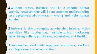 Without Ethics, business will be a chaotic human
activity because there will be no common understanding
and agreement about what is wrong and right human
conduct.
Business is also a complex activity that involves major
activities like production, manufacturing, marketing,
advertising, selling, purchasing, accounting, and the like.
Businessmen deal with suppliers, customers, workers,
employees, and even competitors.