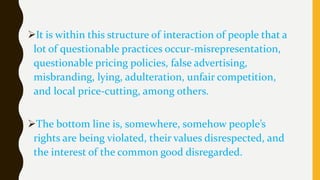 It is within this structure of interaction of people that a
lot of questionable practices occur-misrepresentation,
questionable pricing policies, false advertising,
misbranding, lying, adulteration, unfair competition,
and local price-cutting, among others.
The bottom line is, somewhere, somehow people’s
rights are being violated, their values disrespected, and
the interest of the common good disregarded.