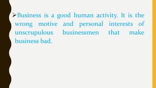 Business is a good human activity. It is the
wrong motive and personal interests of
unscrupulous businessmen that make
business bad.