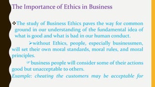 The Importance of Ethics in Business
The study of Business Ethics paves the way for common
ground in our understanding of the fundamental idea of
what is good and what is bad in our human conduct.
without Ethics, people, especially businessmen,
will set their own moral standards, moral rules, and moral
principles.
business people will consider some of their actions
good but unacceptable to others.
Example: cheating the customers may be acceptable for