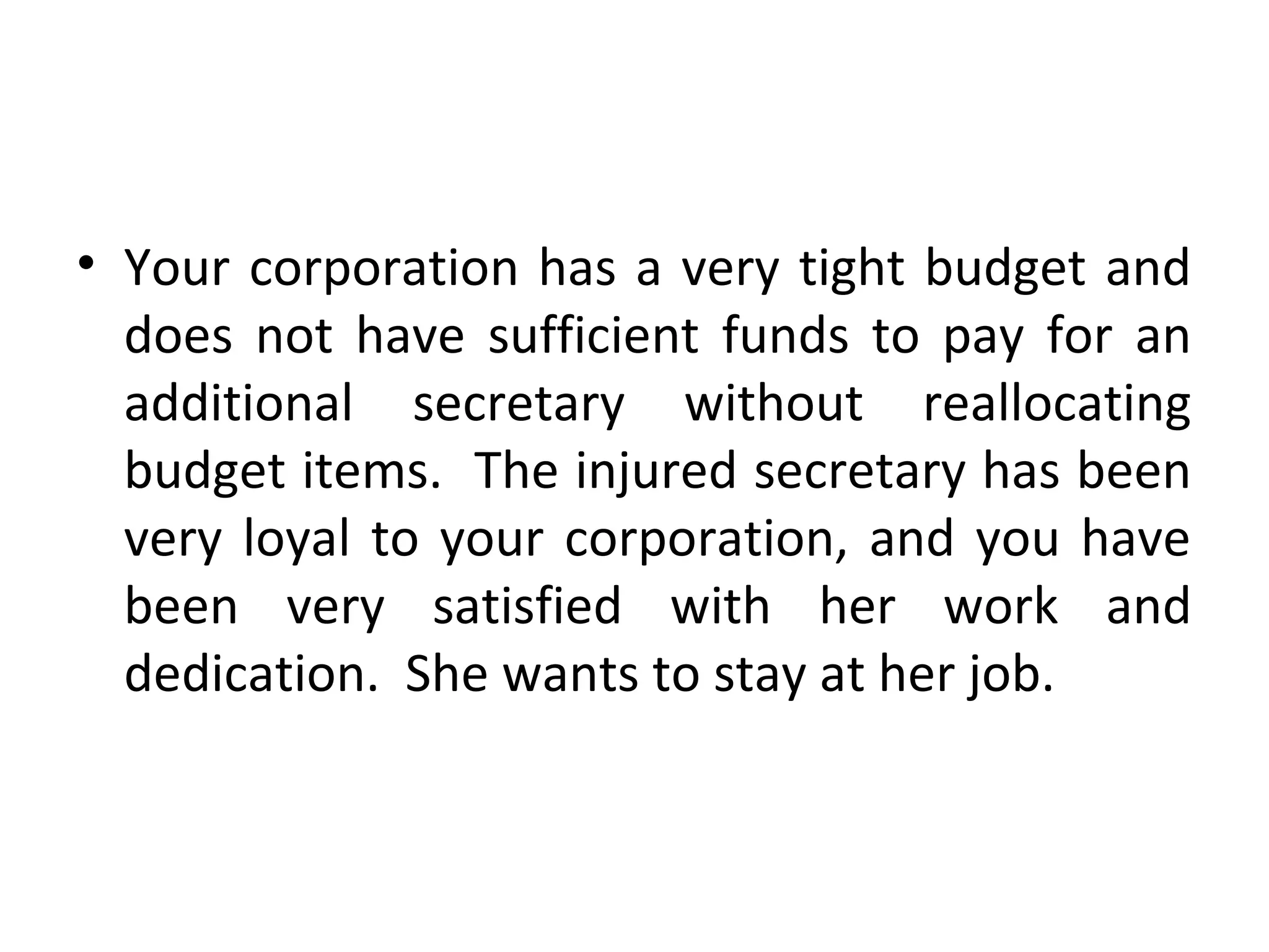 • Your corporation has a very tight budget and
does not have sufficient funds to pay for an
additional secretary without reallocating
budget items. The injured secretary has been
very loyal to your corporation, and you have
been very satisfied with her work and
dedication. She wants to stay at her job.
 