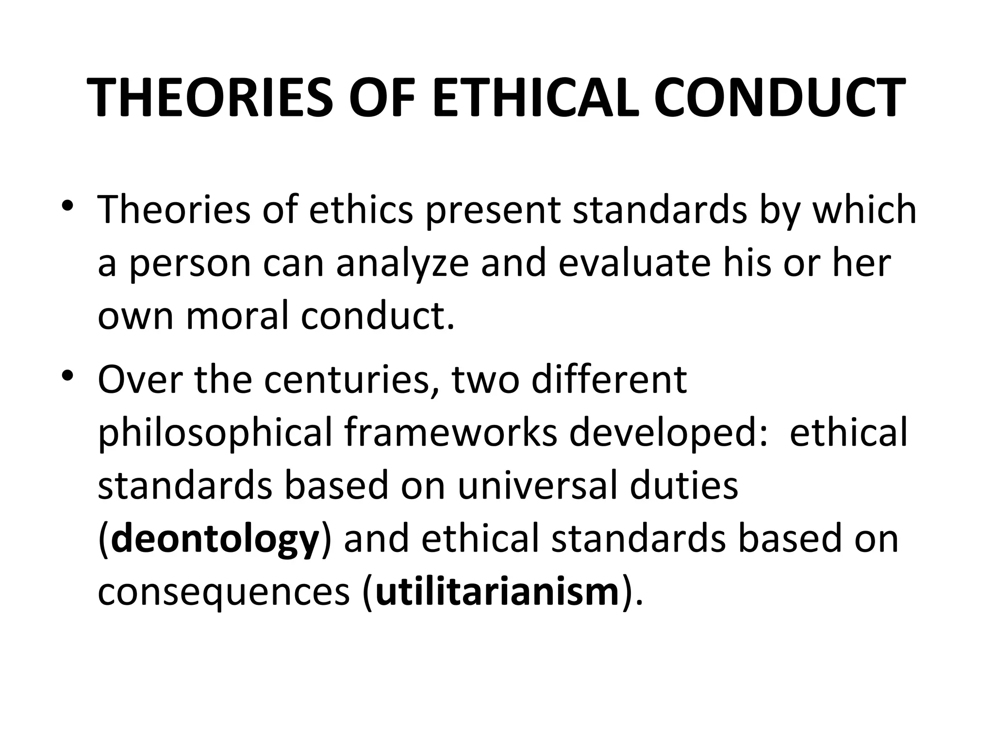 THEORIES OF ETHICAL CONDUCT
• Theories of ethics present standards by which
a person can analyze and evaluate his or her
own moral conduct.
• Over the centuries, two different
philosophical frameworks developed: ethical
standards based on universal duties
(deontology) and ethical standards based on
consequences (utilitarianism).
 