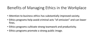 Benefits of Managing Ethics in the Workplace
• Attention to business ethics has substantially improved society.
• Ethics programs help avoid criminal acts “of omission” and can lower
fines.
• Ethics programs cultivate strong teamwork and productivity.
• Ethics programs promote a strong public image.
 