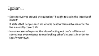 Egoism…
• Egoism revolves around the question “ I ought to act in the interest of
myself”
• It states that people must do what is best for themselves in order to
live a morally correct life
• In some cases of egoism, the idea of acting out one’s self interest
sometimes even extends to overlooking other’s interests in order to
satisfy your own.
 