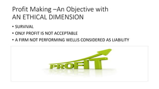 Profit Making –An Objective with
AN ETHICAL DIMENSION
• SURVIVAL
• ONLY PROFIT IS NOT ACCEPTABLE
• A FIRM NOT PERFORMING WELLIS CONSIDERED AS LIABILITY
 