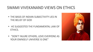 SWAMI VIVEKANAND VIEWS ON ETHICS
• THE BASIS OF INDIAN SUBJECTIVITY LIES IN
THE BELIEF OF GOD
• HE SUGGESTED THE FUNDAMENTAL LAW OF
ETHICS.
• “DON’T INJURE OTHERS, LOVE EVERYONE AS
YOUR OWNSELF UNIVERSE IS ONE”
 