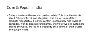 Coke & Pepsi in India
• Today, more from the world of product safety. This time the story is
about Coke and Pepsi, and allegations that the versions of their
products manufactured in India contain unacceptably high levels of
pesticides. world’s biggest brand names, known for wooing customers
around the world, are facing a credibility crisis in one of their crucial
emerging markets.
 
