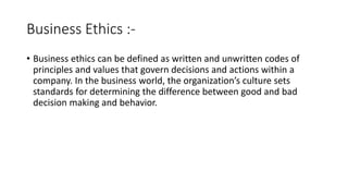 Business Ethics :-
• Business ethics can be defined as written and unwritten codes of
principles and values that govern decisions and actions within a
company. In the business world, the organization’s culture sets
standards for determining the difference between good and bad
decision making and behavior.
 