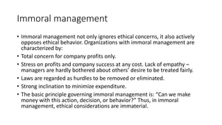 Immoral management
• Immoral management not only ignores ethical concerns, it also actively
opposes ethical behavior. Organizations with immoral management are
characterized by:
• Total concern for company profits only.
• Stress on profits and company success at any cost. Lack of empathy –
managers are hardly bothered about others’ desire to be treated fairly.
• Laws are regarded as hurdles to be removed or eliminated.
• Strong inclination to minimize expenditure.
• The basic principle governing immoral management is: “Can we make
money with this action, decision, or behavior?” Thus, in immoral
management, ethical considerations are immaterial.
 