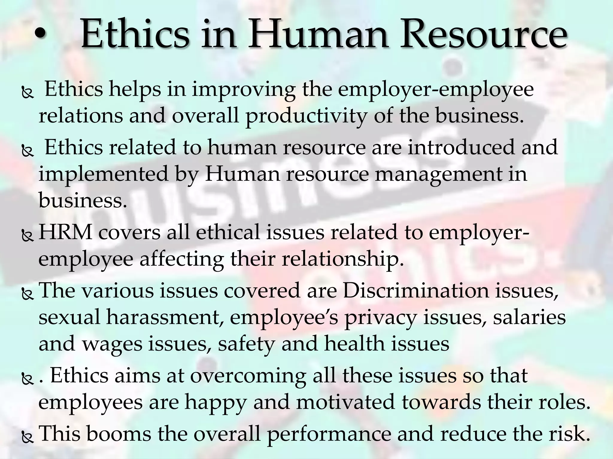  Ethics helps in improving the employer-employee
relations and overall productivity of the business.
 Ethics related to human resource are introduced and
implemented by Human resource management in
business.
 HRM covers all ethical issues related to employer-
employee affecting their relationship.
 The various issues covered are Discrimination issues,
sexual harassment, employee’s privacy issues, salaries
and wages issues, safety and health issues
 . Ethics aims at overcoming all these issues so that
employees are happy and motivated towards their roles.
 This booms the overall performance and reduce the risk.
• Ethics in Human Resource
 