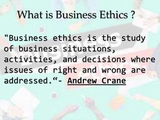 "Business ethics is the study
of business situations,
activities, and decisions where
issues of right and wrong are
addressed.“- Andrew Crane
What is Business Ethics ?
 