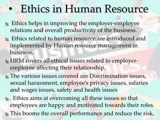  Ethics helps in improving the employer-employee
relations and overall productivity of the business.
 Ethics related to human resource are introduced and
implemented by Human resource management in
business.
 HRM covers all ethical issues related to employer-
employee affecting their relationship.
 The various issues covered are Discrimination issues,
sexual harassment, employee’s privacy issues, salaries
and wages issues, safety and health issues
 . Ethics aims at overcoming all these issues so that
employees are happy and motivated towards their roles.
 This booms the overall performance and reduce the risk.
• Ethics in Human Resource
 