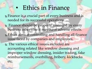  Finance is a crucial part of every business and is
needed for its successful operations.
 Finance should be properly managed by every
business otherwise it may have adverse effects.
 Ethics aims at controlling and handling all finance
issue faced by companies and employees.
 The various ethical issues included are
accounting related like window dressing and
improper window dressing, insider trading, fake
reimbursements, overbilling, bribery, kickbacks
etc.
• Ethics in Finance
 