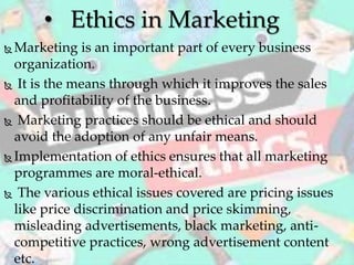  Marketing is an important part of every business
organization.
 It is the means through which it improves the sales
and profitability of the business.
 Marketing practices should be ethical and should
avoid the adoption of any unfair means.
 Implementation of ethics ensures that all marketing
programmes are moral-ethical.
 The various ethical issues covered are pricing issues
like price discrimination and price skimming,
misleading advertisements, black marketing, anti-
competitive practices, wrong advertisement content
etc.
• Ethics in Marketing
 