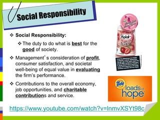 https://www.youtube.com/watch?v=lnmvXSYt98c
 Social Responsibility:
The duty to do what is best for the
good of society.
 Management’s consideration of profit,
consumer satisfaction, and societal
well-being of equal value in evaluating
the firm’s performance.
 Contributions to the overall economy,
job opportunities, and charitable
contributions and service.
 