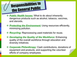  Public Health Issues: What to do about inherently
dangerous products such as alcohol, tobacco, vaccines,
and steroids.
 Protecting the Environment: Using resources efficiently,
minimizing pollution.
 Recycling: Reprocessing used materials for reuse.
 Developing the Quality of the Workforce: Enhancing
quality of the overall workforce through education and
diversity initiatives.
 Corporate Philanthropy: Cash contributions, donations of
equipment and products, and supporting the volunteer
efforts of company employees.
 