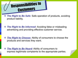  The Right to Be Safe: Safe operation of products, avoiding
product liability.
 The Right to Be Informed: Avoiding false or misleading
advertising and providing effective customer service.
 The Right to Choose: Ability of consumers to choose the
products and services they want.
 The Right to Be Heard: Ability of consumers to
express legitimate complaints to the appropriate parties.
 