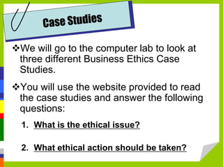 We will go to the computer lab to look at
three different Business Ethics Case
Studies.
You will use the website provided to read
the case studies and answer the following
questions:
1. What is the ethical issue?
2. What ethical action should be taken?
 