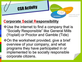 Corporate Social Responsibility
Use the internet to find a company that is
“Socially Responsible” like General Mills
(Yoplait) or Proctor and Gamble (Tide)
On the worksheet provided, give a brief
overview of your company, and what
programs they have participated in or
implemented to be socially responsible
corporate citizens.
 