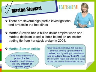  There are several high profile investigations
and arrests in the headlines
 Martha Stewart had a billion dollar empire when she
made a decision to sell a stock based on an insider
trading tip from her stock broker in 2004.
 Martha Stewart Article “She would never have felt the loss—
she was coming up on a billion
dollars, and by selling those shares
she avoided a loss of $45,673—but
she couldn’t resist the chance to daub
at the blot on her investment record.”
“She was sentenced to
prison for five
months… and became
the very emblem of
corporate greed.”
 