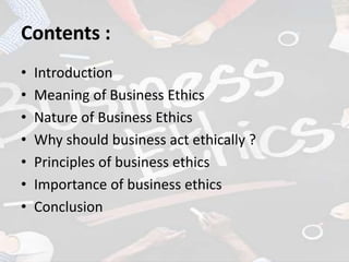 Contents :
• Introduction
• Meaning of Business Ethics
• Nature of Business Ethics
• Why should business act ethically ?
• Principles of business ethics
• Importance of business ethics
• Conclusion
 