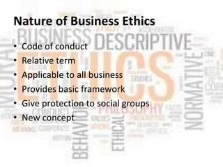 Nature of Business Ethics
• Code of conduct
• Relative term
• Applicable to all business
• Provides basic framework
• Give protection to social groups
• New concept
 