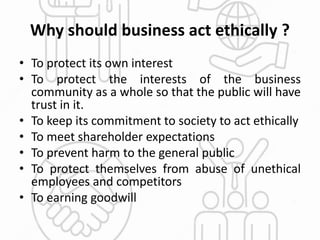 Why should business act ethically ?
• To protect its own interest
• To protect the interests of the business
community as a whole so that the public will have
trust in it.
• To keep its commitment to society to act ethically
• To meet shareholder expectations
• To prevent harm to the general public
• To protect themselves from abuse of unethical
employees and competitors
• To earning goodwill
 