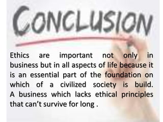 Ethics are important not only in
business but in all aspects of life because it
is an essential part of the foundation on
which of a civilized society is build.
A business which lacks ethical principles
that can’t survive for long .
 