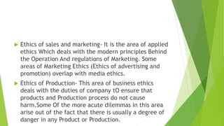  Ethics of sales and marketing- It is the area of applied
ethics Which deals with the modern principles Behind
the Operation And regulations of Marketing. Some
areas of Marketing Ethics (Ethics of advertising and
promotion) overlap with media ethics.
 Ethics of Production- This area of business ethics
deals with the duties of company tO ensure that
products and Production process do not cause
harm.Some Of the more acute dilemmas in this area
arise out of the fact that there is usually a degree of
danger in any Product or Production.
 