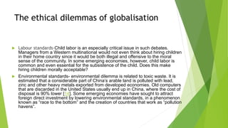 The ethical dilemmas of globalisation
 Labour standards-Child labor is an especially critical issue in such debates.
Managers from a Western multinational would not even think about hiring children
in their home country since it would be both illegal and offensive to the moral
sense of the community. In some emerging economies, however, child labor is
common and even essential for the subsistence of the child. Does this make
hiring children morally acceptable?
 Environmental standards- environmental dilemma is related to toxic waste. It is
estimated that a considerable part of China’s arable land is polluted with lead,
zinc and other heavy metals exported from developed economies. Old computers
that are discarded in the United States usually end up in China, where the cost of
disposal is 90% lower [14]. Some emerging economies have sought to attract
foreign direct investment by lowering environmental standards, in a phenomenon
known as “race to the bottom” and the creation of countries that work as “pollution
havens”.
 