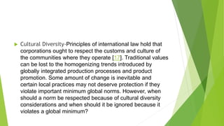  Cultural Diversity-Principles of international law hold that
corporations ought to respect the customs and culture of
the communities where they operate [17]. Traditional values
can be lost to the homogenizing trends introduced by
globally integrated production processes and product
promotion. Some amount of change is inevitable and
certain local practices may not deserve protection if they
violate important minimum global norms. However, when
should a norm be respected because of cultural diversity
considerations and when should it be ignored because it
violates a global minimum?
 