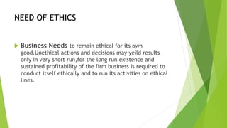 NEED OF ETHICS
 Business Needs to remain ethical for its own
good.Unethical actions and decisions may yeild results
only in very short run,for the long run existence and
sustained profitability of the firm business is required to
conduct itself ethically and to run its activities on ethical
lines.
 