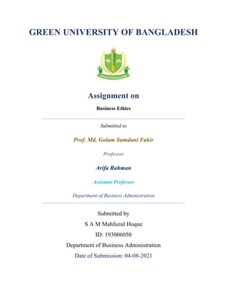 GREEN UNIVERSITY OF BANGLADESH
Assignment on
Business Ethics
Submitted to
Prof. Md. Golam Samdani Fakir
Professor
Arifa Rahman
Assistant Professor
Department of Business Administration
Submitted by
S A M Mahfuzul Hoque
ID: 193006050
Department of Business Administration
Date of Submission: 04-08-2021
 