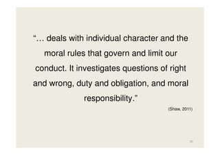 “… deals with individual character and the
moral rules that govern and limit our
conduct. It investigates questions of right
and wrong, duty and obligation, and moral
responsibility.”
(Shaw, 2011)

10

 
