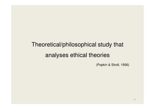 Theoretical/philosophical study that
analyses ethical theories
(Popkin & Stroll, 1956)

11

 