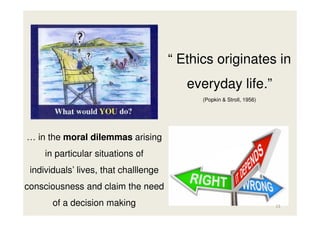 “ Ethics originates in
everyday life.”
(Popkin & Stroll, 1956)

… in the moral dilemmas arising
in particular situations of
individuals’ lives, that challlenge
consciousness and claim the need
of a decision making

13

 