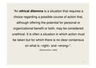 “An ethical dilemma is a situation that requires a
choice regarding a possible course of action that,
although offering the potential for personal or
organizational benefit or both, may be considered
unethical. It is often a situation in which action must
be taken but for which there is no clear consensus
on what is «right» and «wrong»”.
(Schermerhorn, 2002)

14

 