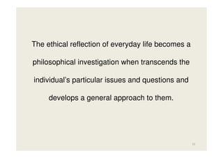 The ethical reflection of everyday life becomes a
philosophical investigation when transcends the
individual’s particular issues and questions and
develops a general approach to them.

15

 