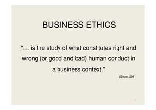 BUSINESS ETHICS
“… is the study of what constitutes right and
wrong (or good and bad) human conduct in
a business context.”
(Shaw, 2011)

17

 