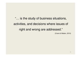 “… is the study of business situations,
activities, and decisions where issues of
right and wrong are addressed.”
(Crane & Matten, 2010)

19

 