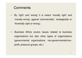 Comments
•

By ‘right’ and ‘wrong’ it is meant ‘morally right’ and
‘morally wrong’, against ‘commercially’, ‘strategically’ or
‘finantially right or wrong’;

•

Business Ethics covers issues related to business
organizations but also other types of organizations
(governmental organizations, non-governmental/nonprofit, pressure groups, etc.)

21

 