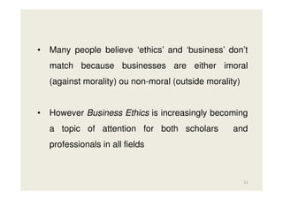 •

Many people believe ‘ethics’ and ‘business’ don’t
match because businesses are either imoral
(against morality) ou non-moral (outside morality)

•

However Business Ethics is increasingly becoming
a topic of attention for both scholars

and

professionals in all fields

22

 