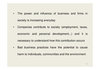 •

The power and influence of business and firms in
society is increasing everyday

•

Companies contribute to society (employment, taxes,
economic and personal development...) and it is
necessary to understand how this contribution occurs

•

Bad business practices have the potential to cause
harm to individuals, communities and the environment

24

 