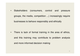 •

Stakeholders

(consumers,

control

and

pressure

groups, the media, competition ...) increasingly require
businesses to behave responsibly and ethically

•

There is lack of formal training in the area of ethics,
and this training may contribute to problem analysis
and more informed decision making

25

 