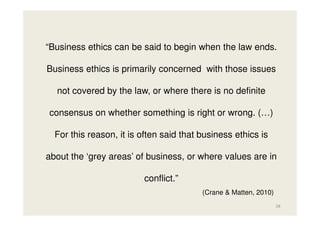 “Business ethics can be said to begin when the law ends.
Business ethics is primarily concerned with those issues
not covered by the law, or where there is no definite
consensus on whether something is right or wrong. (…)
For this reason, it is often said that business ethics is
about the ‘grey areas’ of business, or where values are in
conflict.”
(Crane & Matten, 2010)
28

 