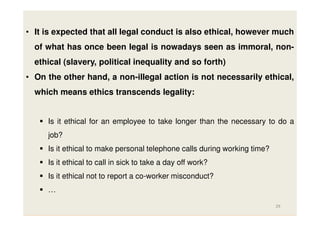 • It is expected that all legal conduct is also ethical, however much
of what has once been legal is nowadays seen as immoral, nonethical (slavery, political inequality and so forth)
• On the other hand, a non-illegal action is not necessarily ethical,
which means ethics transcends legality:

Is it ethical for an employee to take longer than the necessary to do a
job?
Is it ethical to make personal telephone calls during working time?
Is it ethical to call in sick to take a day off work?
Is it ethical not to report a co-worker misconduct?
…
29

 
