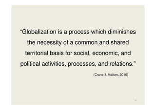 “Globalization is a process which diminishes
the necessity of a common and shared
territorial basis for social, economic, and
political activities, processes, and relations.”
(Crane & Matten, 2010)

31

 