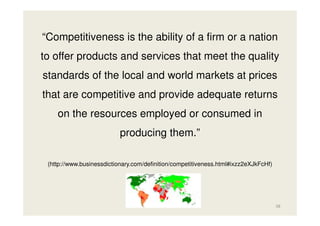 “Competitiveness is the ability of a firm or a nation
to offer products and services that meet the quality
standards of the local and world markets at prices
that are competitive and provide adequate returns
on the resources employed or consumed in
producing them.”
(http://www.businessdictionary.com/definition/competitiveness.html#ixzz2eXJkFcHf)

38

 