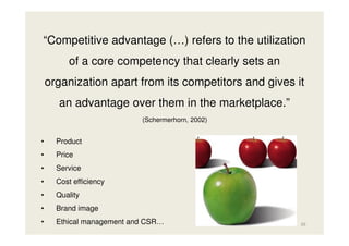 “Competitive advantage (…) refers to the utilization
of a core competency that clearly sets an
organization apart from its competitors and gives it
an advantage over them in the marketplace.”
(Schermerhorn, 2002)

•

Product

•

Price

•

Service

•

Cost efficiency

•

Quality

•

Brand image

•

Ethical management and CSR…

39

 
