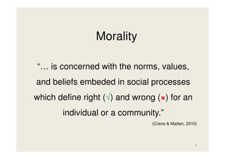 Morality
“… is concerned with the norms, values,
and beliefs embeded in social processes
which define right (√) and wrong (×) for an
individual or a community.”
(Crane & Matten, 2010)

4

 